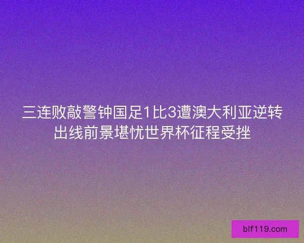 三连败敲警钟国足1比3遭澳大利亚逆转出线前景堪忧世界杯征程受挫