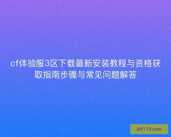 cf体验服3区下载最新安装教程与资格获取指南步骤与常见问题解答