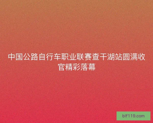 中国公路自行车职业联赛查干湖站圆满收官精彩落幕