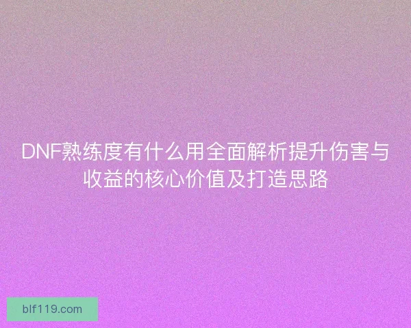 DNF熟练度有什么用全面解析提升伤害与收益的核心价值及打造思路