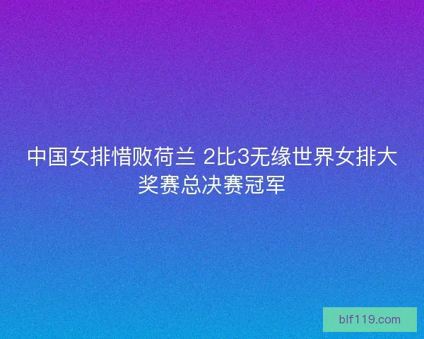 中国女排惜败荷兰 2比3无缘世界女排大奖赛总决赛冠军