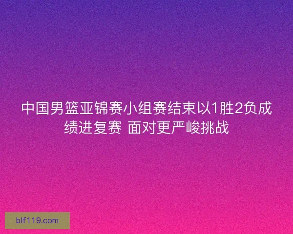 中国男篮亚锦赛小组赛结束以1胜2负成绩进复赛 面对更严峻挑战
