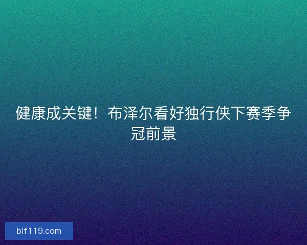 健康成关键！布泽尔看好独行侠下赛季争冠前景