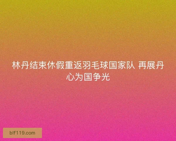 林丹结束休假重返羽毛球国家队 再展丹心为国争光